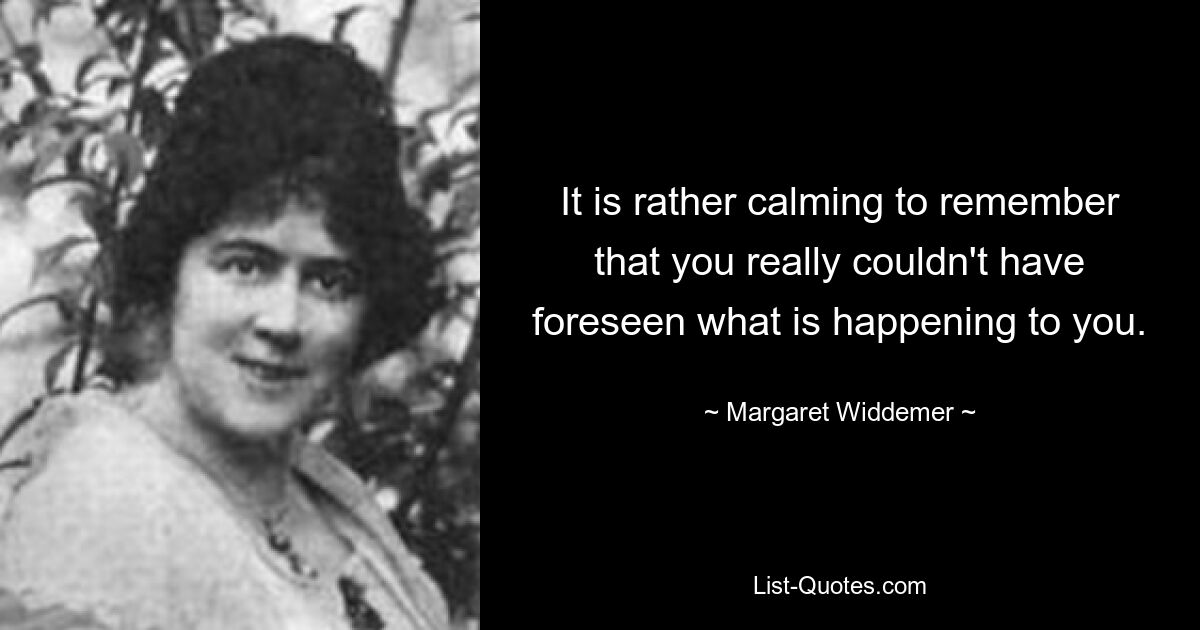 It is rather calming to remember that you really couldn't have foreseen what is happening to you. — © Margaret Widdemer