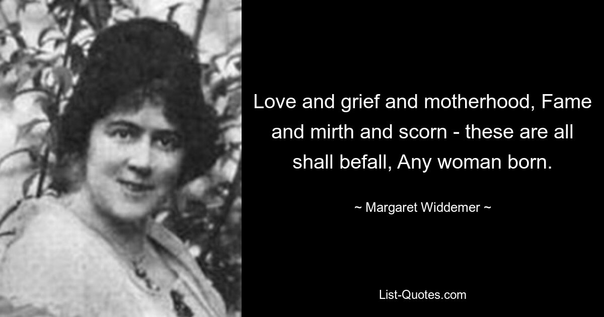 Love and grief and motherhood, Fame and mirth and scorn - these are all shall befall, Any woman born. — © Margaret Widdemer