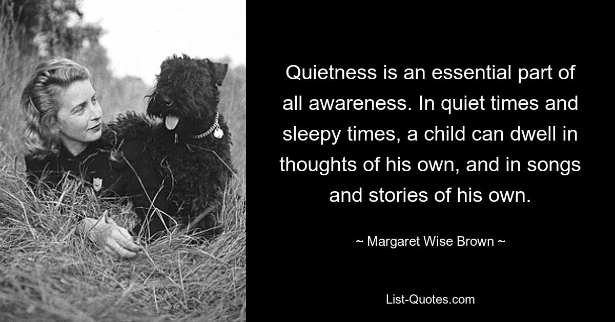 Quietness is an essential part of all awareness. In quiet times and sleepy times, a child can dwell in thoughts of his own, and in songs and stories of his own. — © Margaret Wise Brown