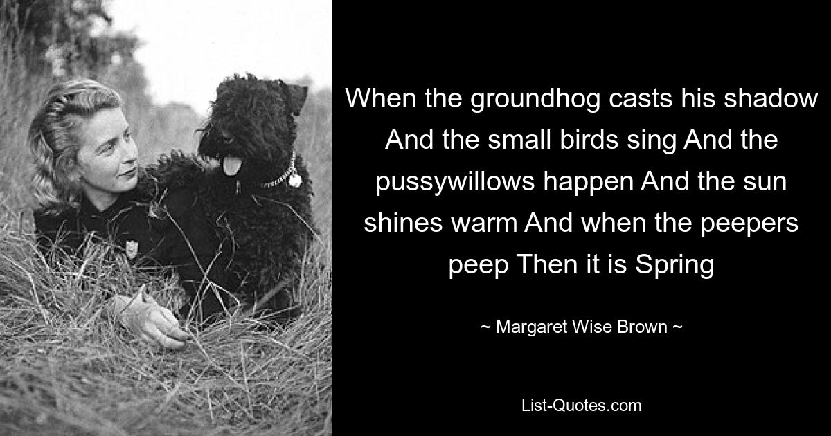 When the groundhog casts his shadow And the small birds sing And the pussywillows happen And the sun shines warm And when the peepers peep Then it is Spring — © Margaret Wise Brown