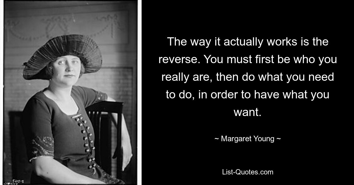 The way it actually works is the reverse. You must first be who you really are, then do what you need to do, in order to have what you want. — © Margaret Young