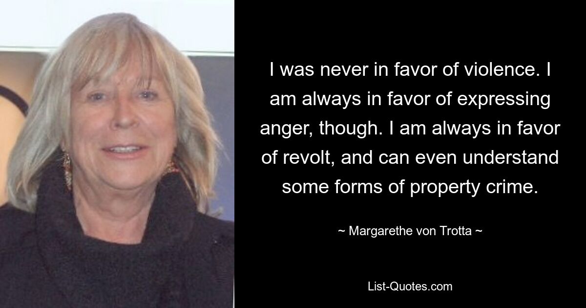 Ich war nie für Gewalt. Allerdings bin ich immer dafür, Wut auszudrücken. Ich bin immer ein Befürworter der Revolte und kann sogar einige Formen der Eigentumskriminalität verstehen. — © Margarethe von Trotta 