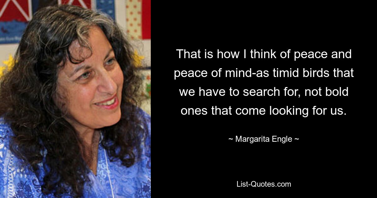 That is how I think of peace and peace of mind-as timid birds that we have to search for, not bold ones that come looking for us. — © Margarita Engle