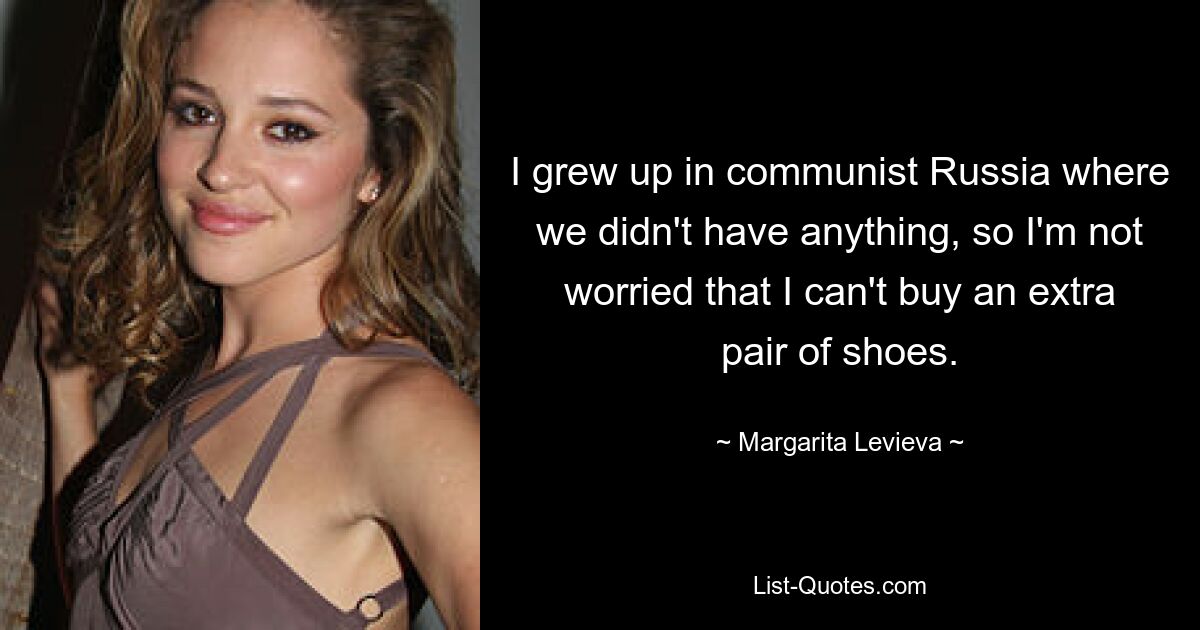 I grew up in communist Russia where we didn't have anything, so I'm not worried that I can't buy an extra pair of shoes. — © Margarita Levieva