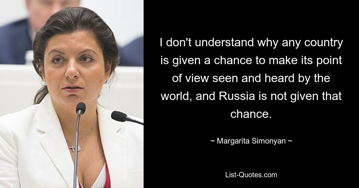 I don't understand why any country is given a chance to make its point of view seen and heard by the world, and Russia is not given that chance. — © Margarita Simonyan