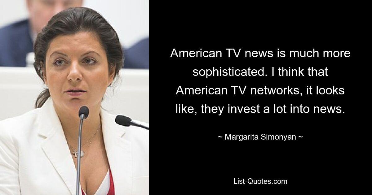 American TV news is much more sophisticated. I think that American TV networks, it looks like, they invest a lot into news. — © Margarita Simonyan