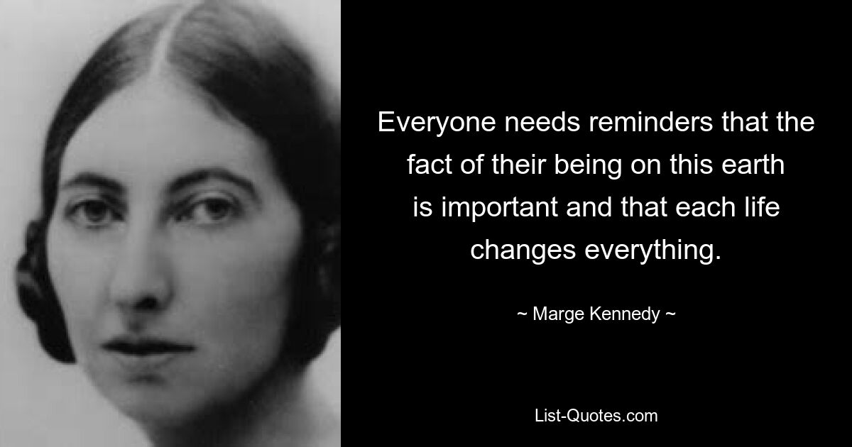 Everyone needs reminders that the fact of their being on this earth is important and that each life changes everything. — © Marge Kennedy