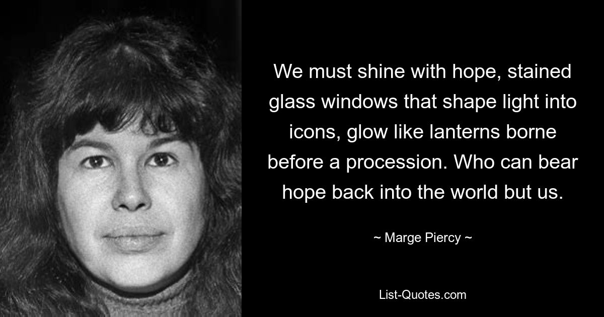 We must shine with hope, stained glass windows that shape light into icons, glow like lanterns borne before a procession. Who can bear hope back into the world but us. — © Marge Piercy