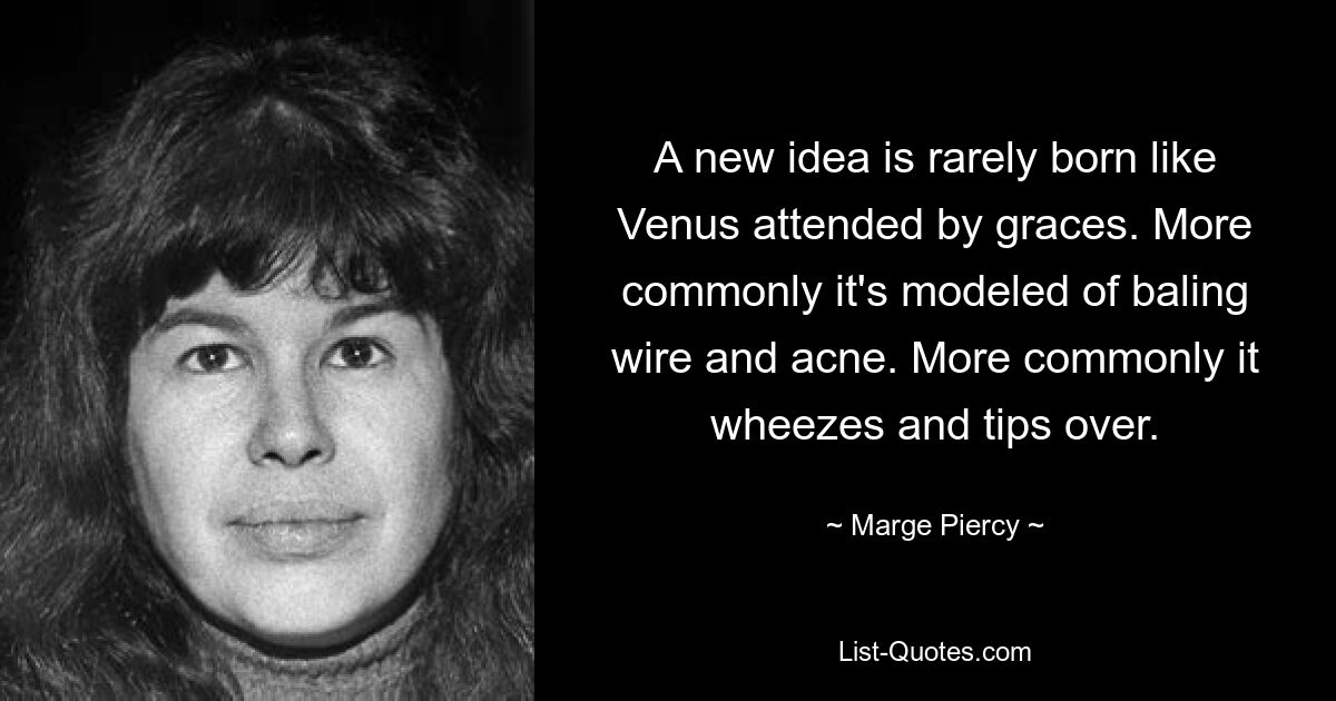 A new idea is rarely born like Venus attended by graces. More commonly it's modeled of baling wire and acne. More commonly it wheezes and tips over. — © Marge Piercy