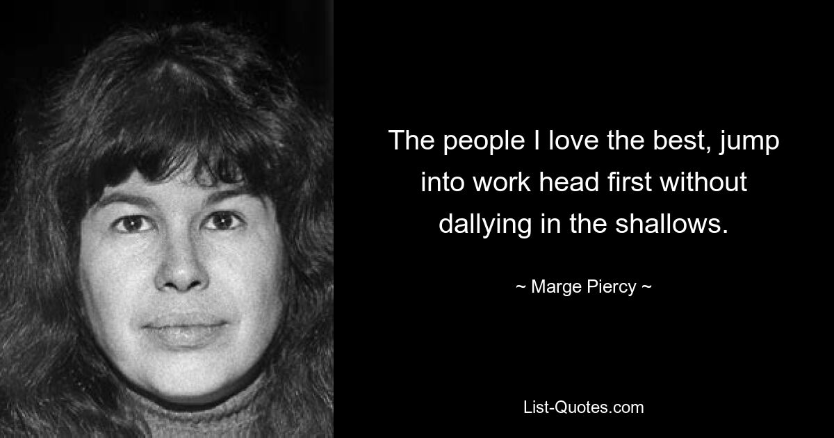 The people I love the best, jump into work head first without dallying in the shallows. — © Marge Piercy