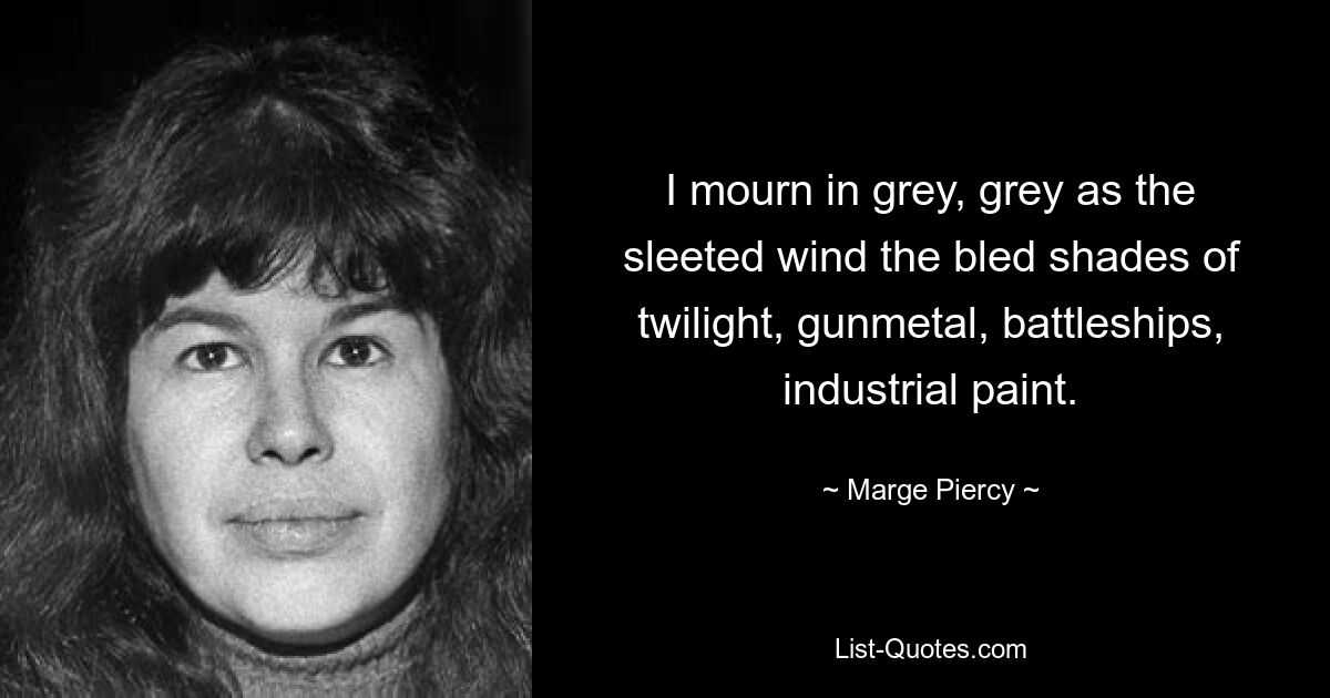 I mourn in grey, grey as the sleeted wind the bled shades of twilight, gunmetal, battleships, industrial paint. — © Marge Piercy