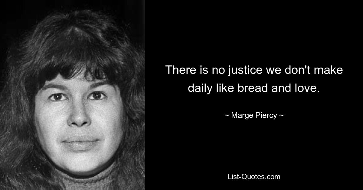 There is no justice we don't make daily like bread and love. — © Marge Piercy