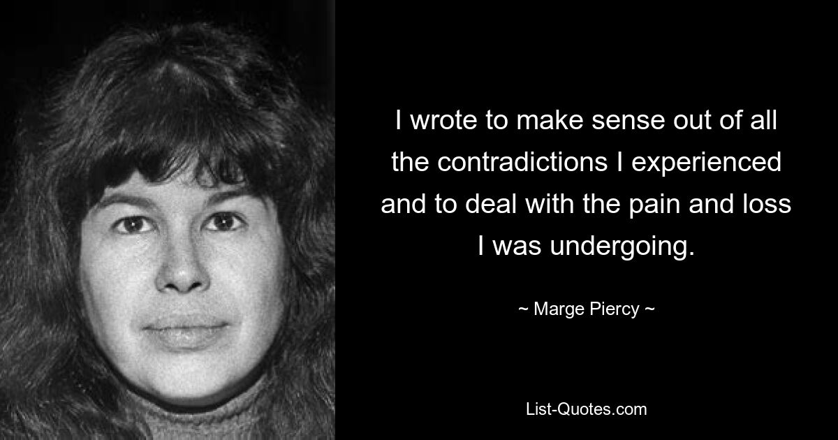 I wrote to make sense out of all the contradictions I experienced and to deal with the pain and loss I was undergoing. — © Marge Piercy