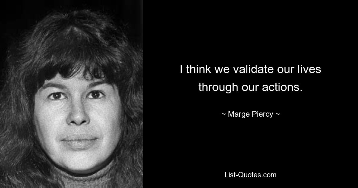 I think we validate our lives through our actions. — © Marge Piercy