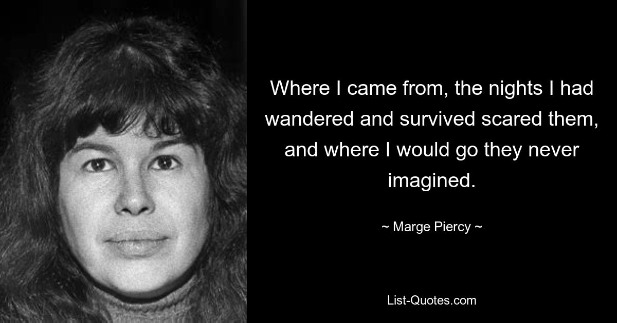 Where I came from, the nights I had wandered and survived scared them, and where I would go they never imagined. — © Marge Piercy