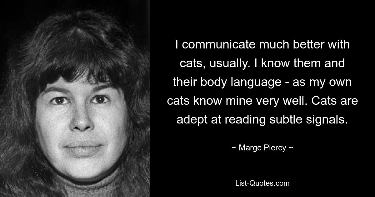 I communicate much better with cats, usually. I know them and their body language - as my own cats know mine very well. Cats are adept at reading subtle signals. — © Marge Piercy