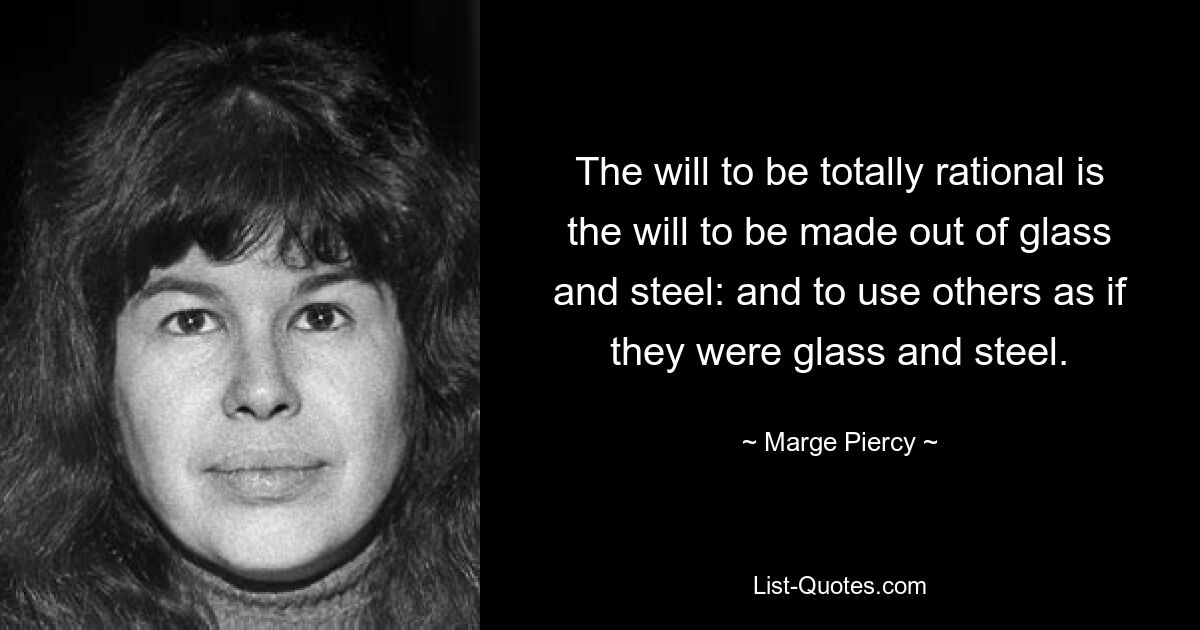 The will to be totally rational is the will to be made out of glass and steel: and to use others as if they were glass and steel. — © Marge Piercy