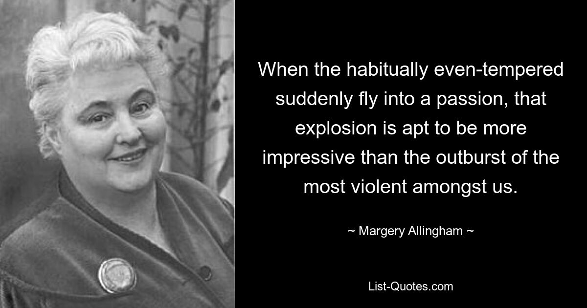 When the habitually even-tempered suddenly fly into a passion, that explosion is apt to be more impressive than the outburst of the most violent amongst us. — © Margery Allingham