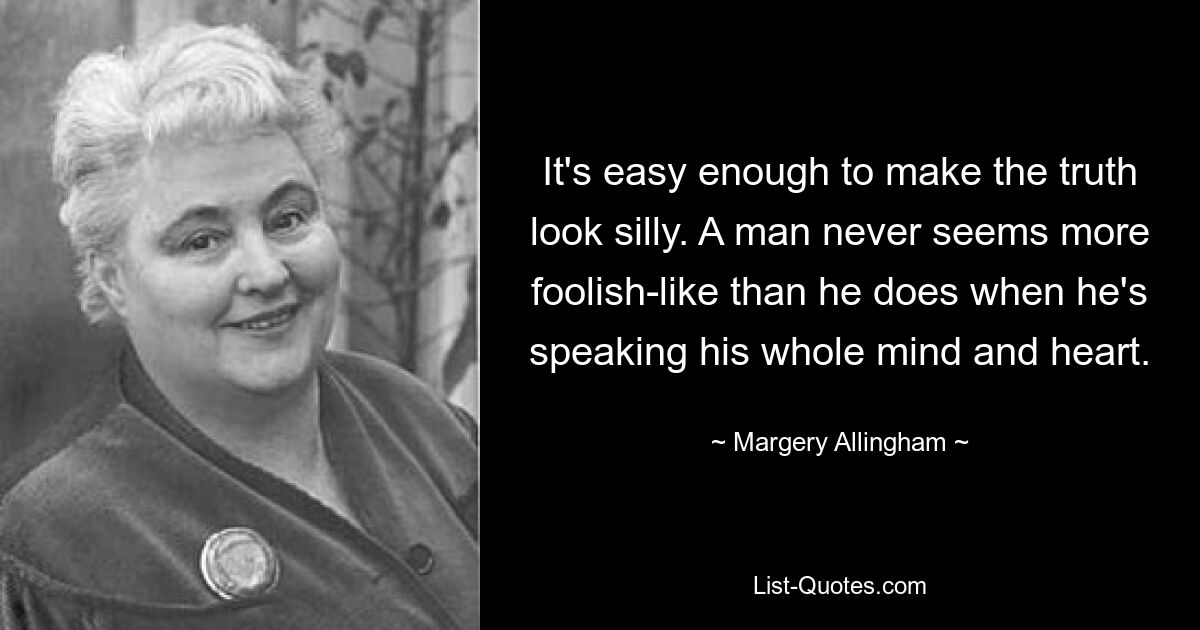 It's easy enough to make the truth look silly. A man never seems more foolish-like than he does when he's speaking his whole mind and heart. — © Margery Allingham