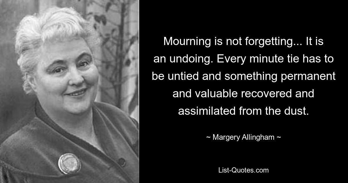 Mourning is not forgetting... It is an undoing. Every minute tie has to be untied and something permanent and valuable recovered and assimilated from the dust. — © Margery Allingham