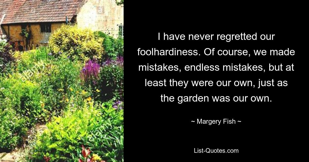 I have never regretted our foolhardiness. Of course, we made mistakes, endless mistakes, but at least they were our own, just as the garden was our own. — © Margery Fish