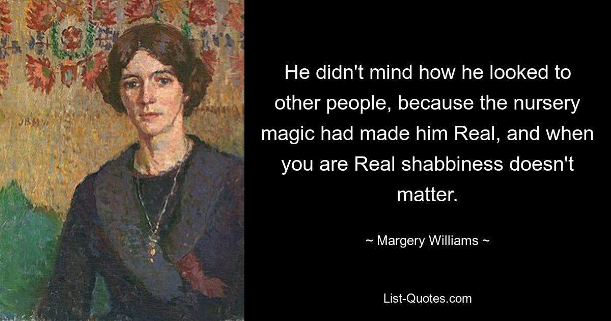 He didn't mind how he looked to other people, because the nursery magic had made him Real, and when you are Real shabbiness doesn't matter. — © Margery Williams