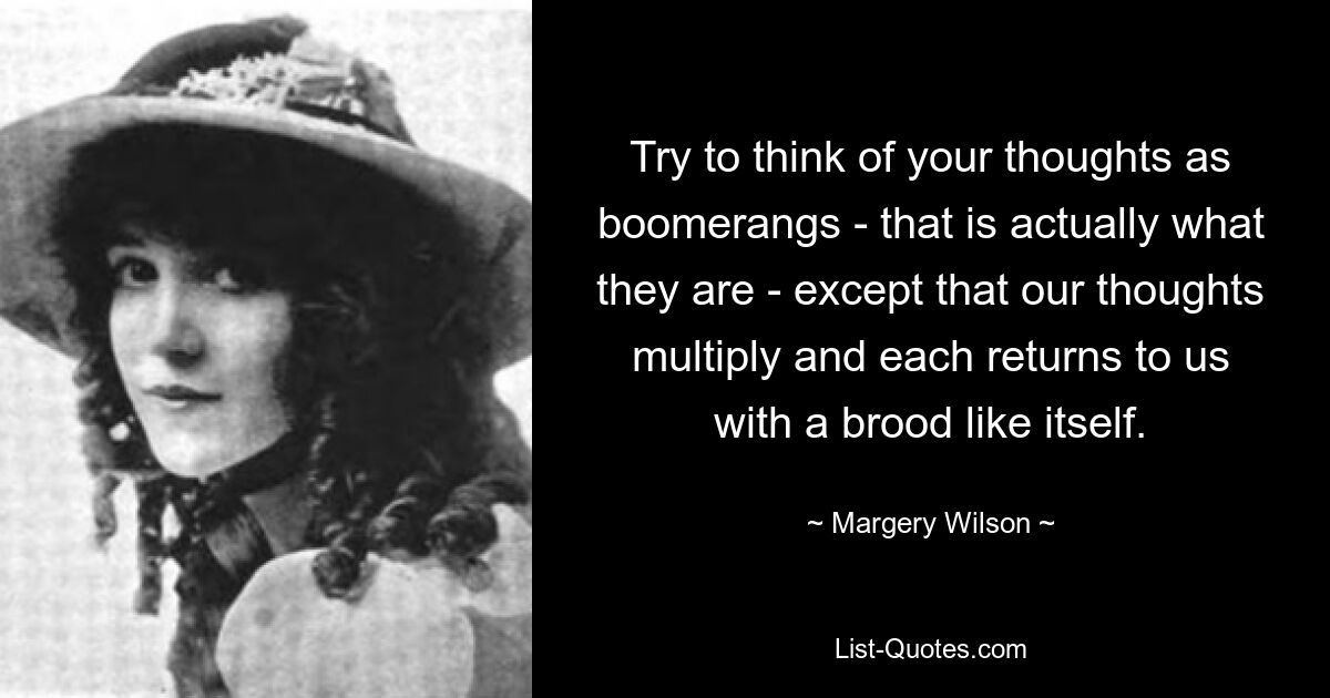 Try to think of your thoughts as boomerangs - that is actually what they are - except that our thoughts multiply and each returns to us with a brood like itself. — © Margery Wilson