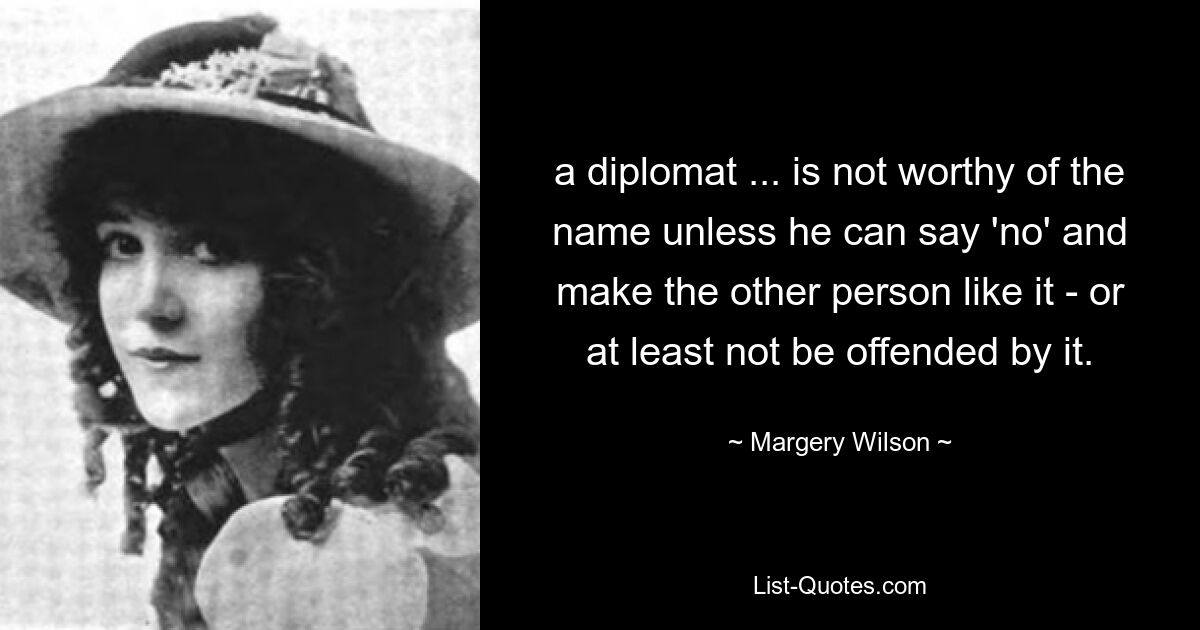 a diplomat ... is not worthy of the name unless he can say 'no' and make the other person like it - or at least not be offended by it. — © Margery Wilson