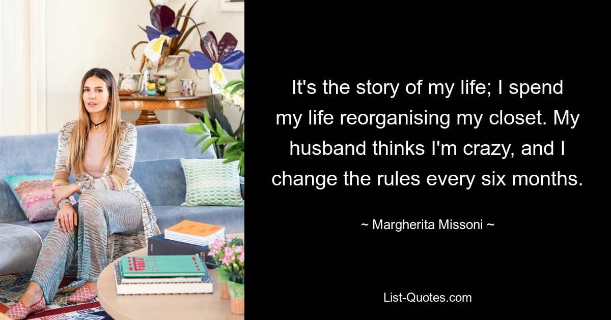 It's the story of my life; I spend my life reorganising my closet. My husband thinks I'm crazy, and I change the rules every six months. — © Margherita Missoni