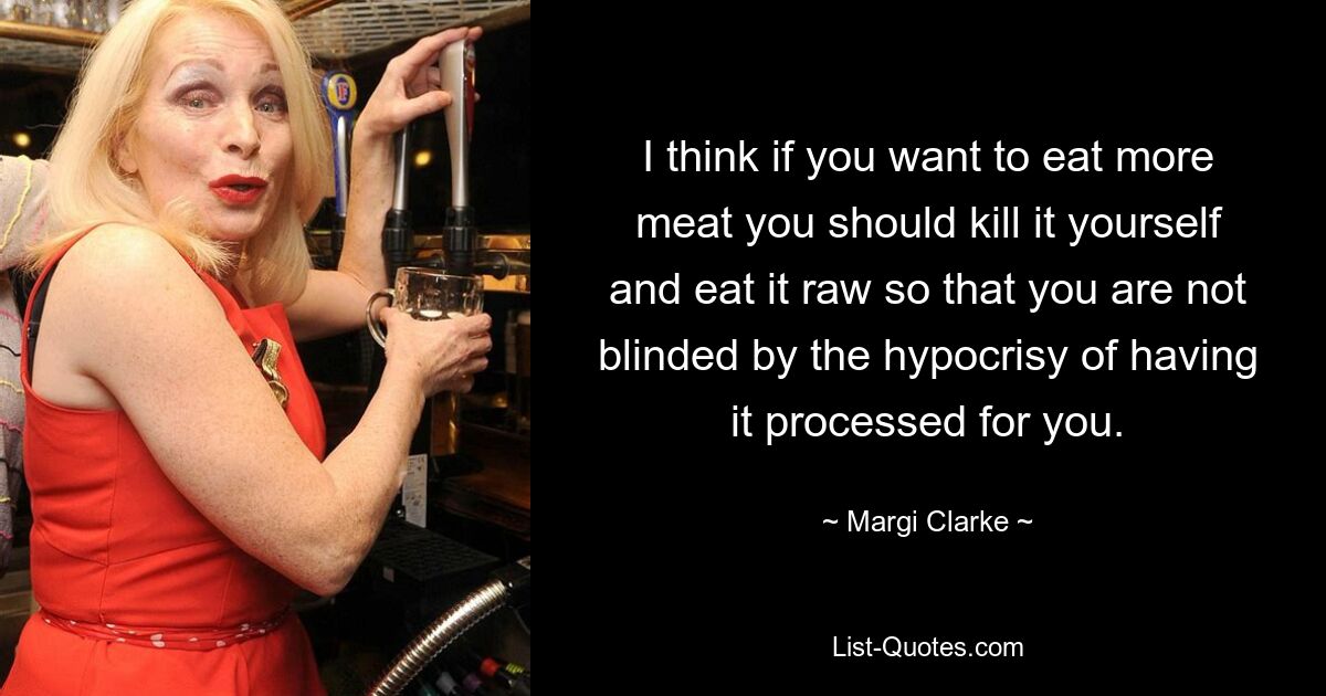 I think if you want to eat more meat you should kill it yourself and eat it raw so that you are not blinded by the hypocrisy of having it processed for you. — © Margi Clarke