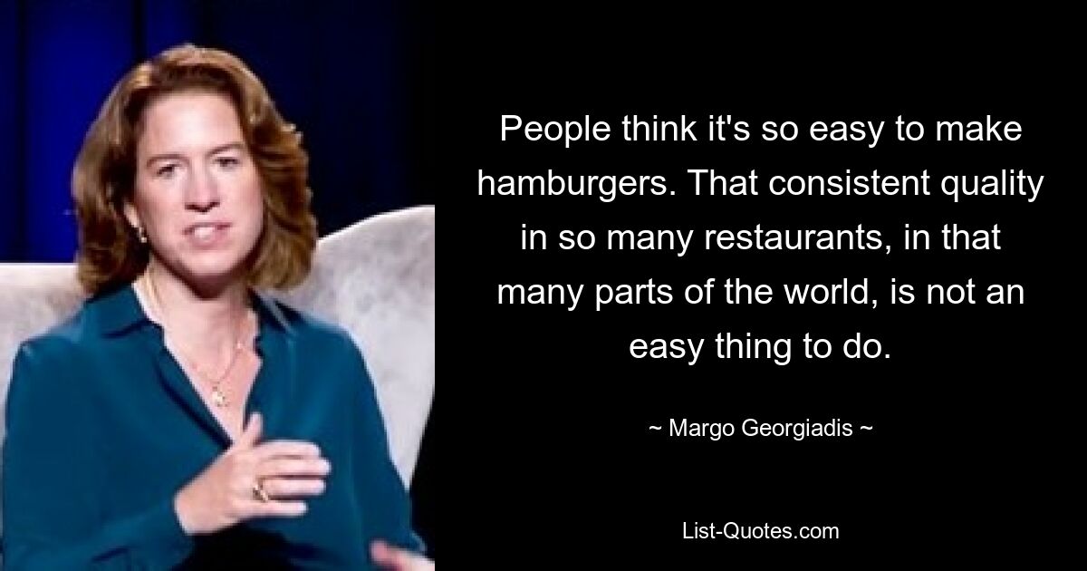 People think it's so easy to make hamburgers. That consistent quality in so many restaurants, in that many parts of the world, is not an easy thing to do. — © Margo Georgiadis