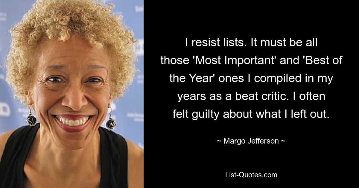 I resist lists. It must be all those 'Most Important' and 'Best of the Year' ones I compiled in my years as a beat critic. I often felt guilty about what I left out. — © Margo Jefferson