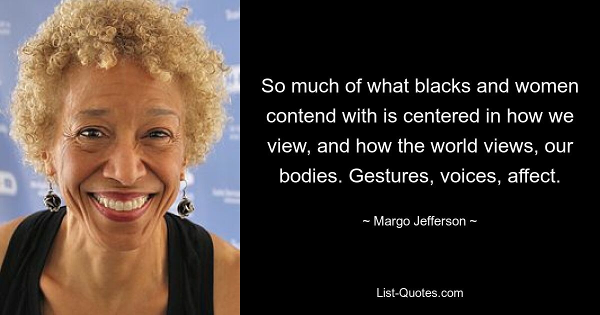 So much of what blacks and women contend with is centered in how we view, and how the world views, our bodies. Gestures, voices, affect. — © Margo Jefferson