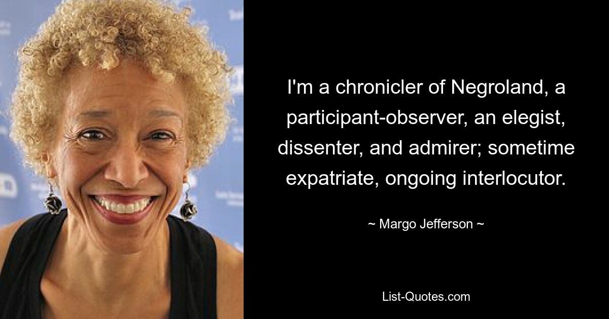 I'm a chronicler of Negroland, a participant-observer, an elegist, dissenter, and admirer; sometime expatriate, ongoing interlocutor. — © Margo Jefferson