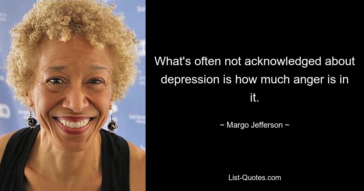 What's often not acknowledged about depression is how much anger is in it. — © Margo Jefferson