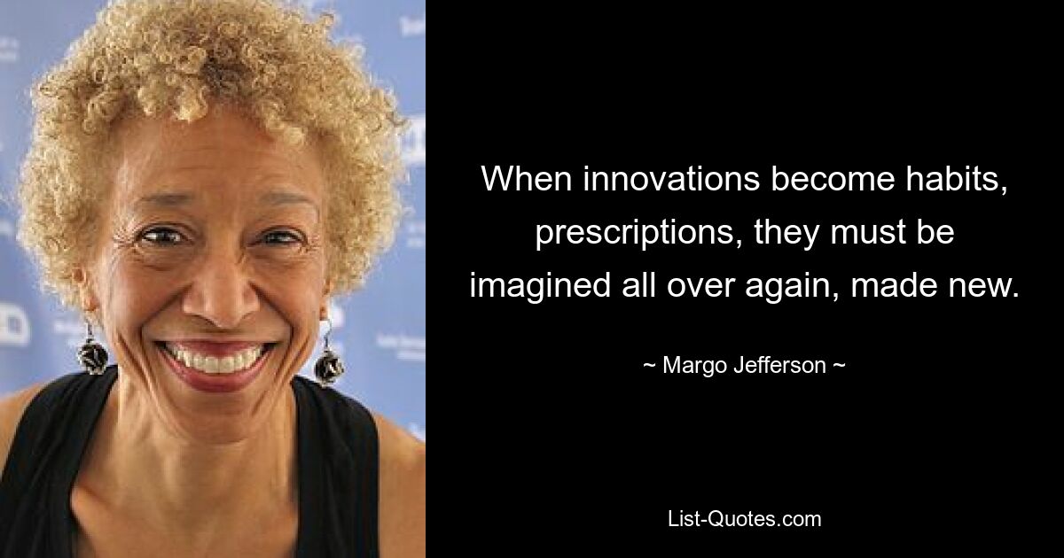 When innovations become habits, prescriptions, they must be imagined all over again, made new. — © Margo Jefferson