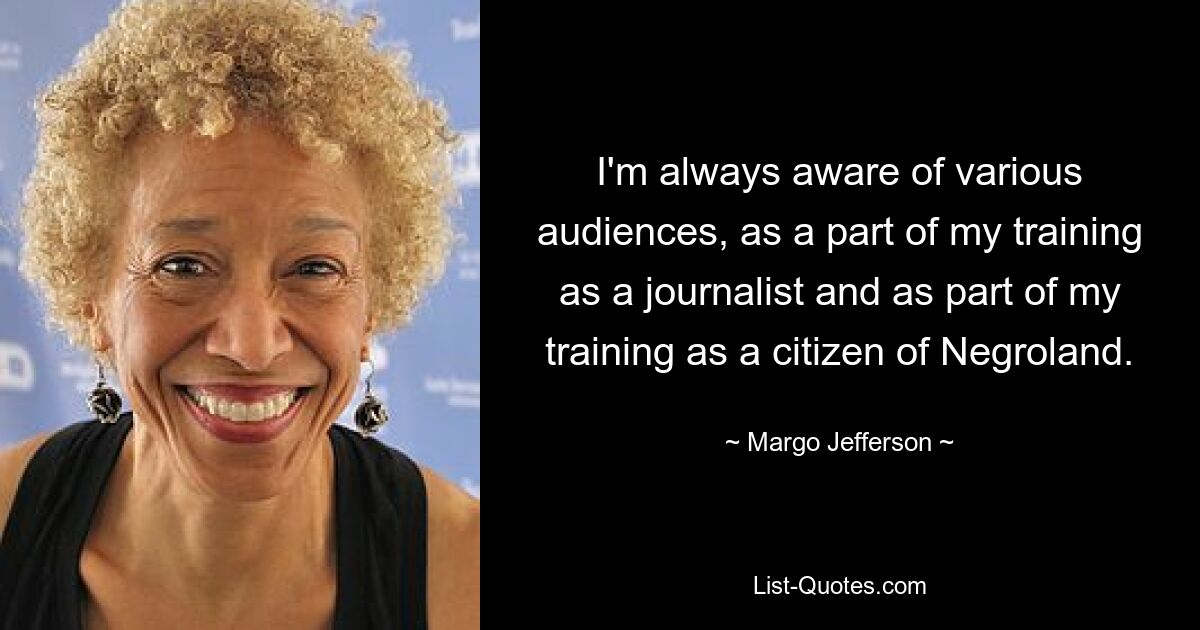 I'm always aware of various audiences, as a part of my training as a journalist and as part of my training as a citizen of Negroland. — © Margo Jefferson