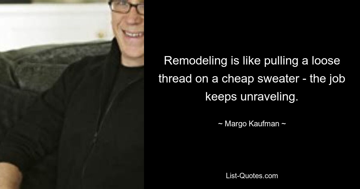 Remodeling is like pulling a loose thread on a cheap sweater - the job keeps unraveling. — © Margo Kaufman