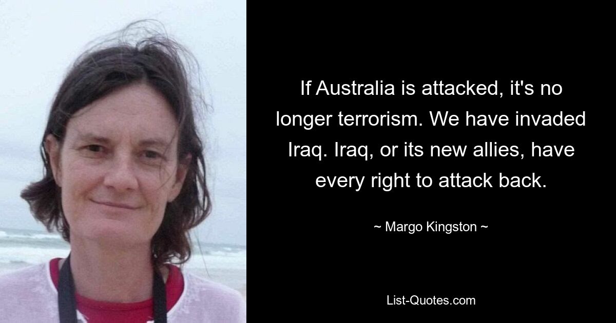 If Australia is attacked, it's no longer terrorism. We have invaded Iraq. Iraq, or its new allies, have every right to attack back. — © Margo Kingston