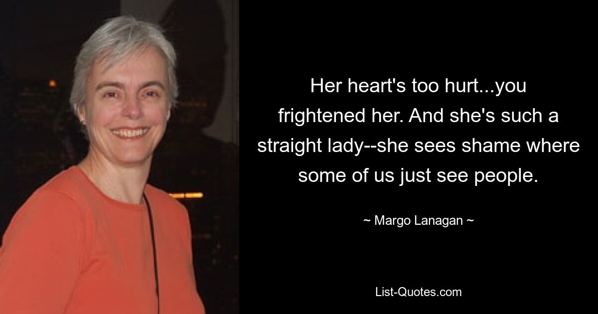 Her heart's too hurt...you frightened her. And she's such a straight lady--she sees shame where some of us just see people. — © Margo Lanagan