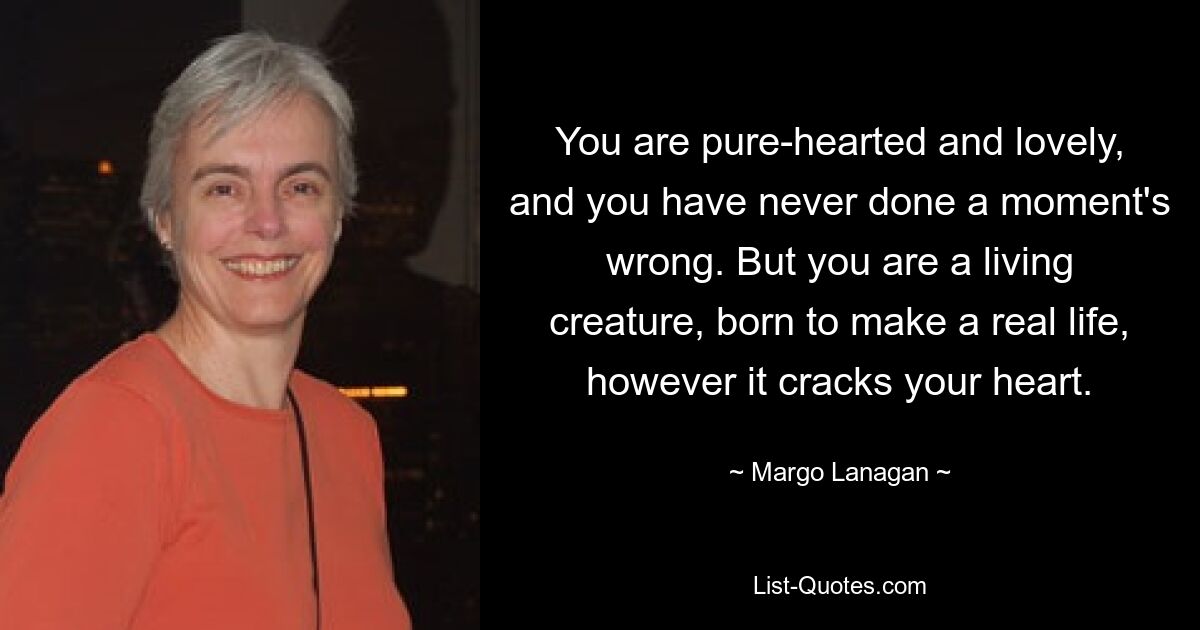 You are pure-hearted and lovely, and you have never done a moment's wrong. But you are a living creature, born to make a real life, however it cracks your heart. — © Margo Lanagan