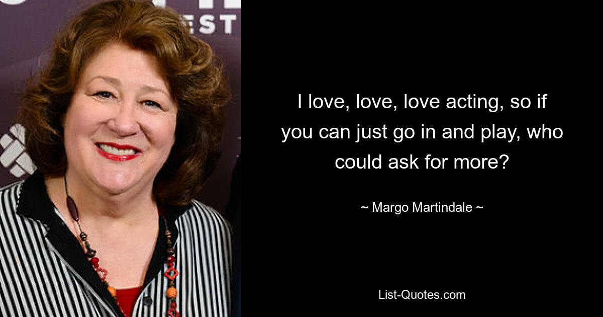 I love, love, love acting, so if you can just go in and play, who could ask for more? — © Margo Martindale