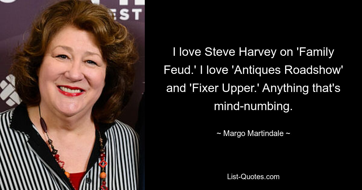 I love Steve Harvey on 'Family Feud.' I love 'Antiques Roadshow' and 'Fixer Upper.' Anything that's mind-numbing. — © Margo Martindale