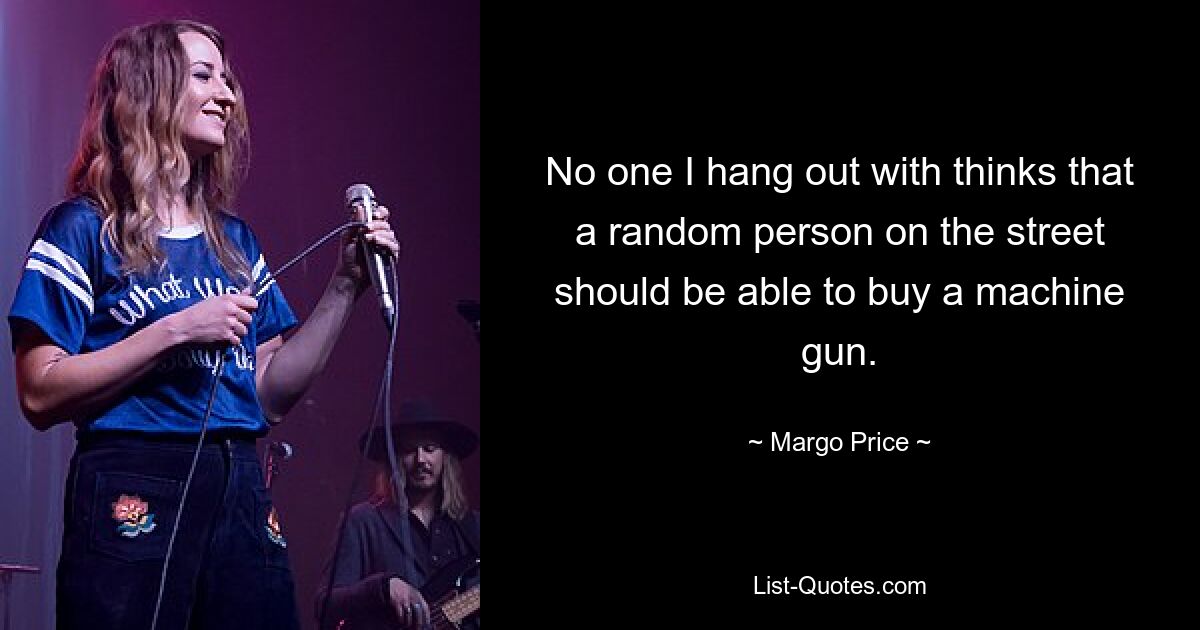 No one I hang out with thinks that a random person on the street should be able to buy a machine gun. — © Margo Price