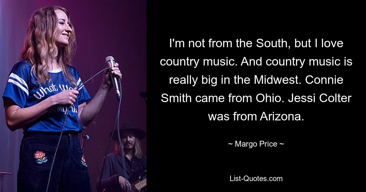 I'm not from the South, but I love country music. And country music is really big in the Midwest. Connie Smith came from Ohio. Jessi Colter was from Arizona. — © Margo Price