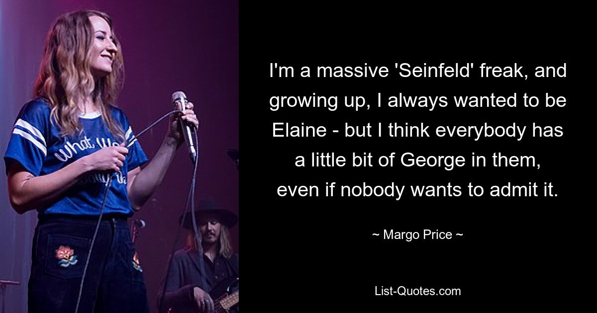 I'm a massive 'Seinfeld' freak, and growing up, I always wanted to be Elaine - but I think everybody has a little bit of George in them, even if nobody wants to admit it. — © Margo Price