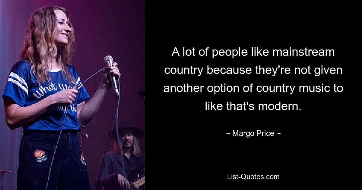 A lot of people like mainstream country because they're not given another option of country music to like that's modern. — © Margo Price