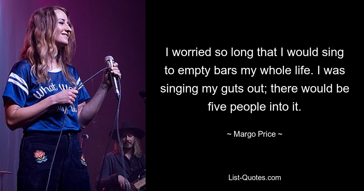 I worried so long that I would sing to empty bars my whole life. I was singing my guts out; there would be five people into it. — © Margo Price