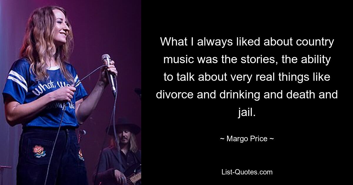 What I always liked about country music was the stories, the ability to talk about very real things like divorce and drinking and death and jail. — © Margo Price