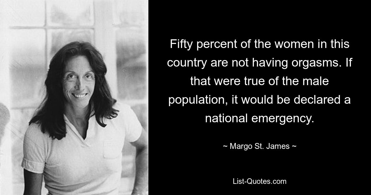 Fifty percent of the women in this country are not having orgasms. If that were true of the male population, it would be declared a national emergency. — © Margo St. James